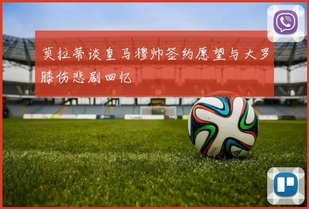 莫拉蒂谈皇马穆帅签约愿望与大罗膝伤悲剧回忆