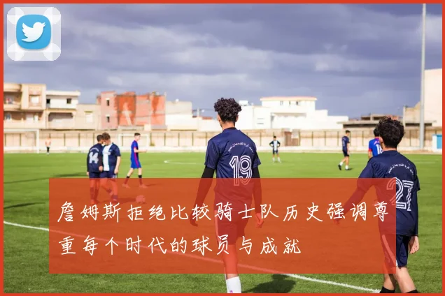 詹姆斯拒绝比较骑士队历史强调尊重每个时代的球员与成就