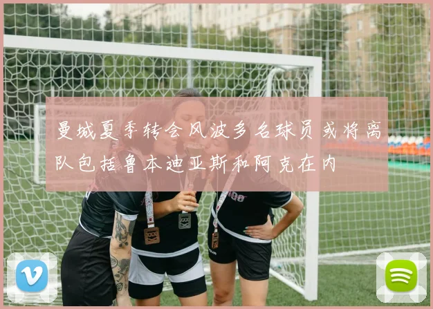 曼城夏季转会风波多名球员或将离队包括鲁本迪亚斯和阿克在内