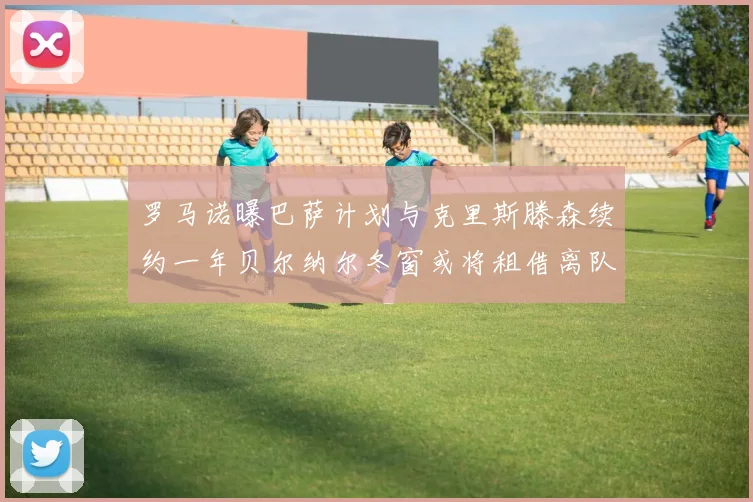 罗马诺曝巴萨计划与克里斯滕森续约一年贝尔纳尔冬窗或将租借离队
