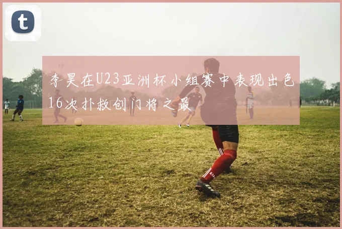 李昊在U23亚洲杯小组赛中表现出色16次扑救创门将之最