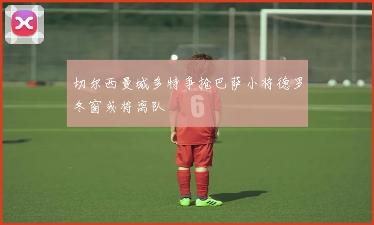 切尔西曼城多特争抢巴萨小将德罗冬窗或将离队