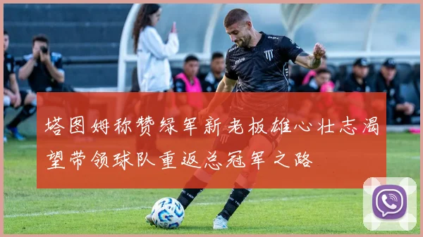 塔图姆称赞绿军新老板雄心壮志渴望带领球队重返总冠军之路