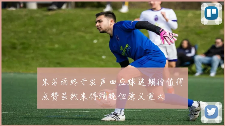 朱芳雨终于发声回应球迷期待值得点赞虽然来得稍晚但意义重大