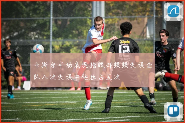 卡斯尔半场表现抢眼却频频失误全队八次失误中他独占五次