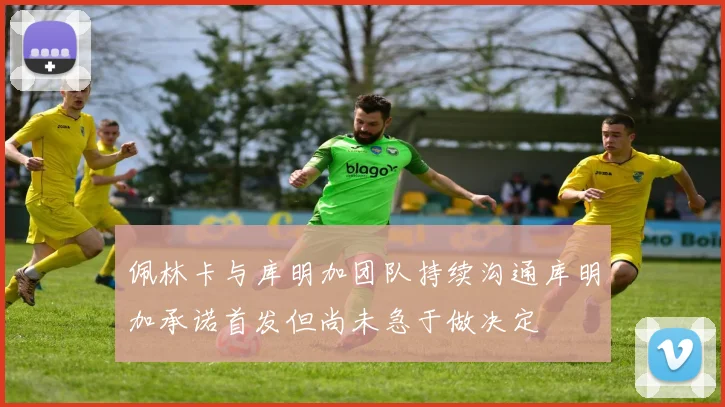 佩林卡与库明加团队持续沟通库明加承诺首发但尚未急于做决定