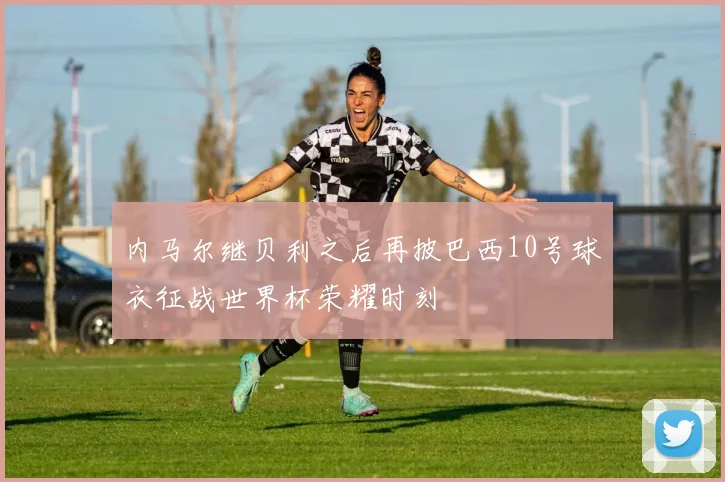 内马尔继贝利之后再披巴西10号球衣征战世界杯荣耀时刻
