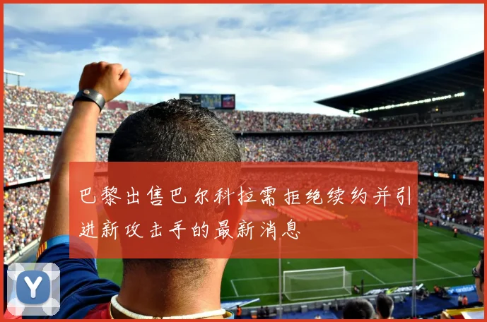 巴黎出售巴尔科拉需拒绝续约并引进新攻击手的最新消息