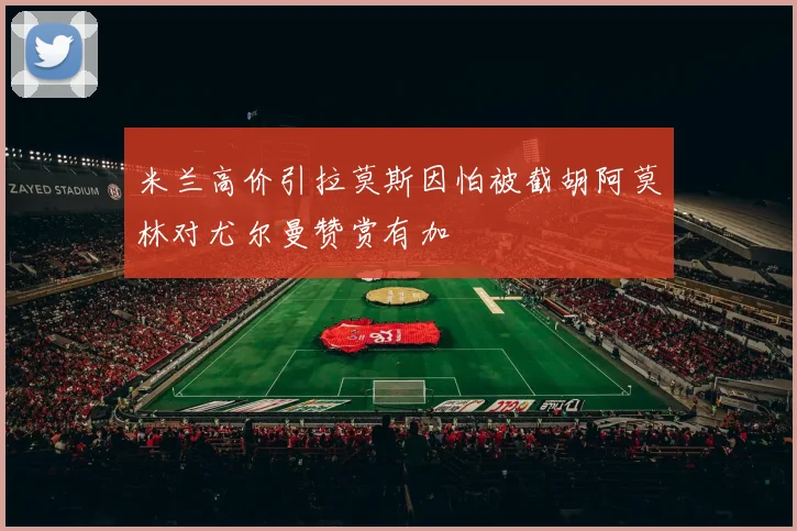 米兰高价引拉莫斯因怕被截胡阿莫林对尤尔曼赞赏有加