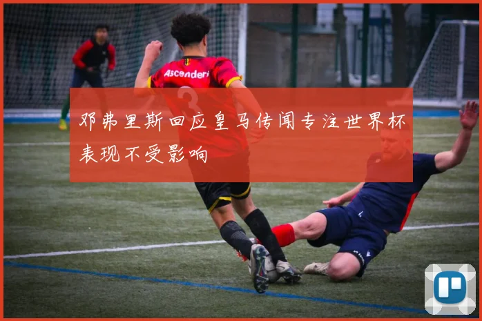 邓弗里斯回应皇马传闻专注世界杯表现不受影响