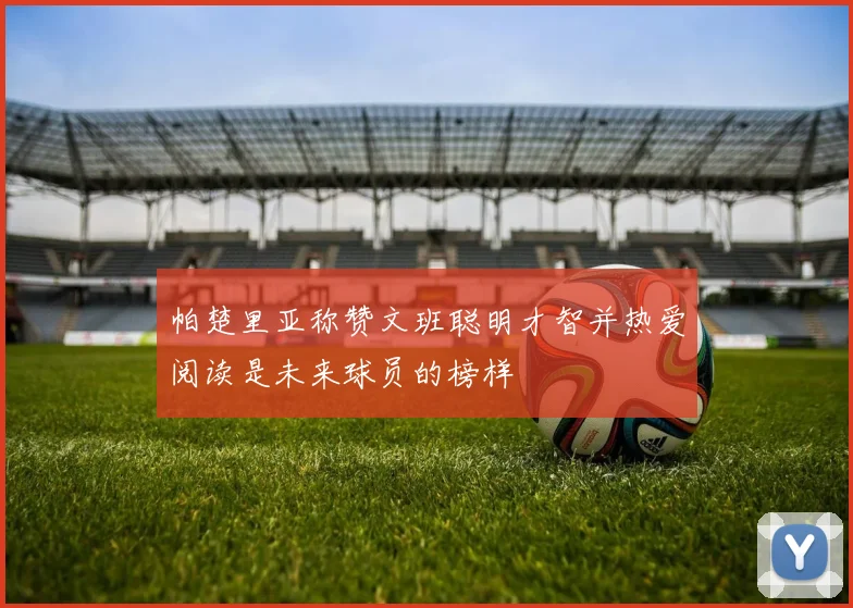 帕楚里亚称赞文班聪明才智并热爱阅读是未来球员的榜样