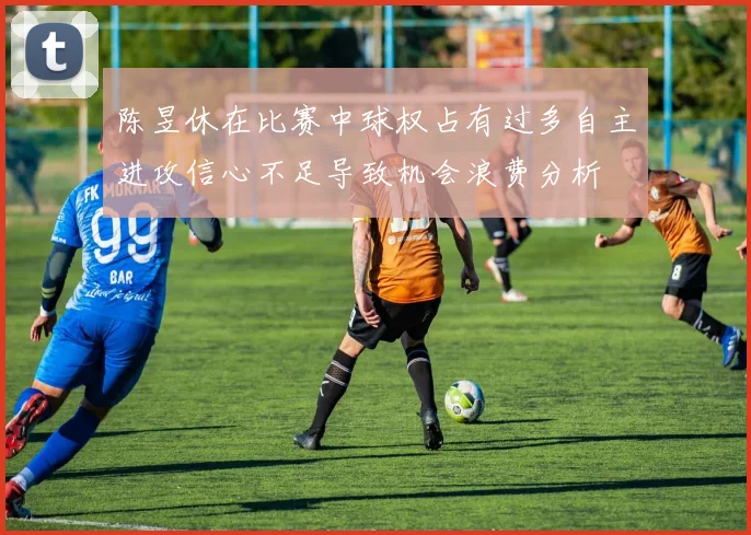 陈昱休在比赛中球权占有过多自主进攻信心不足导致机会浪费分析