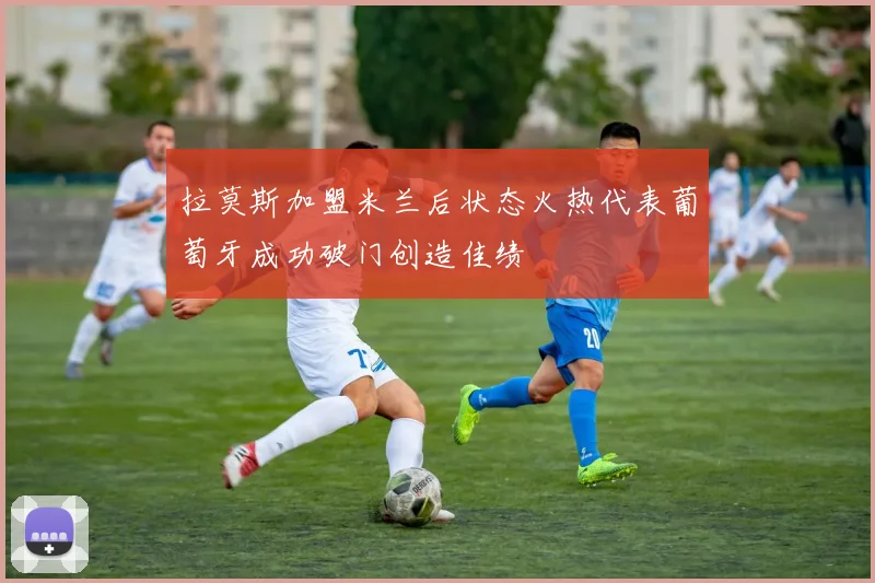 拉莫斯加盟米兰后状态火热代表葡萄牙成功破门创造佳绩