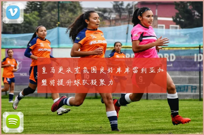 皇马更衣室氛围良好库库雷利亚加盟将提升球队凝聚力