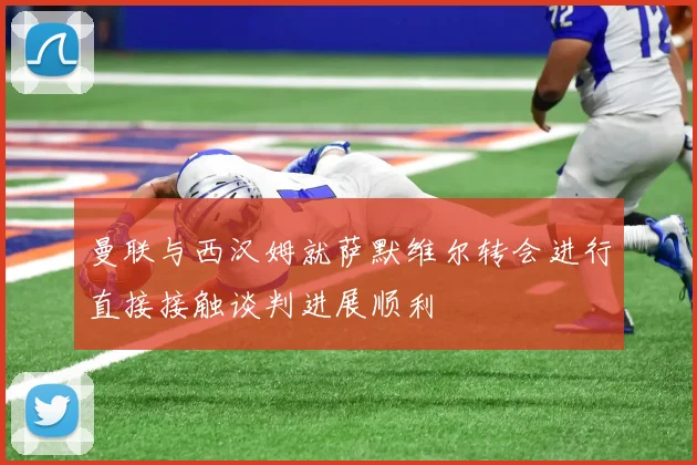 曼联与西汉姆就萨默维尔转会进行直接接触谈判进展顺利