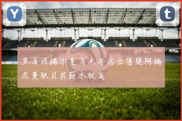 罗马诺揭示皇马未考虑出售楚阿梅尼曼联且其薪水极高