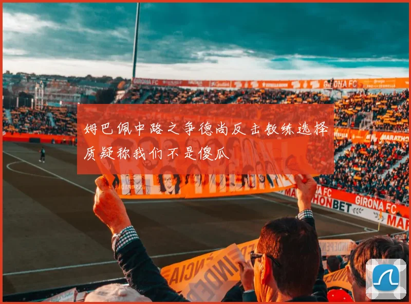 姆巴佩中路之争德尚反击教练选择质疑称我们不是傻瓜