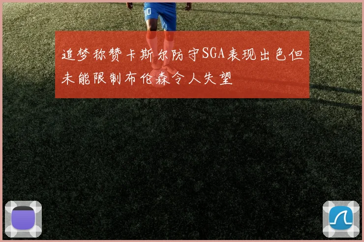 追梦称赞卡斯尔防守SGA表现出色但未能限制布伦森令人失望