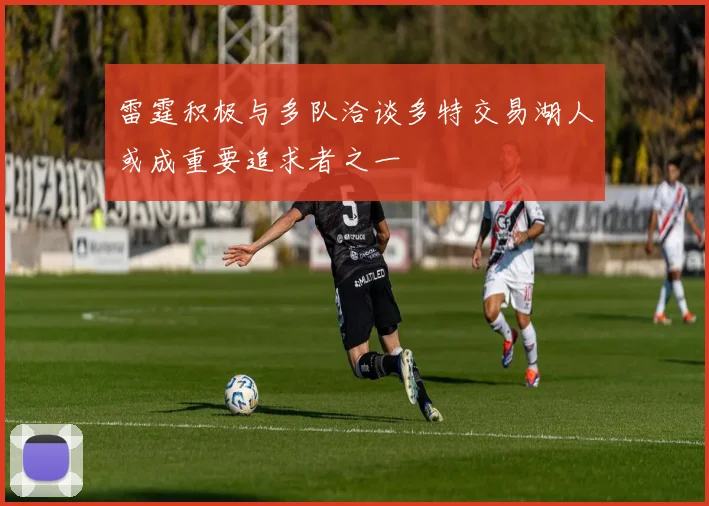 雷霆积极与多队洽谈多特交易湖人或成重要追求者之一